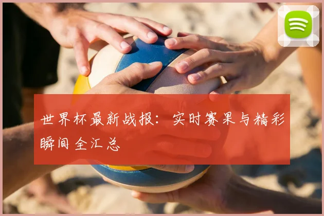 世界杯最新战报：实时赛果与精彩瞬间全汇总