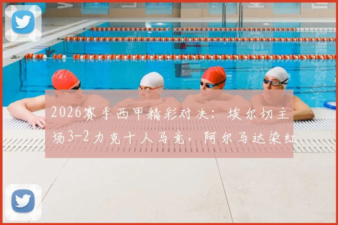 2026赛季西甲精彩对决：埃尔切主场3-2力克十人马竞，阿尔马达染红，冈萨雷斯梅开二度难救主