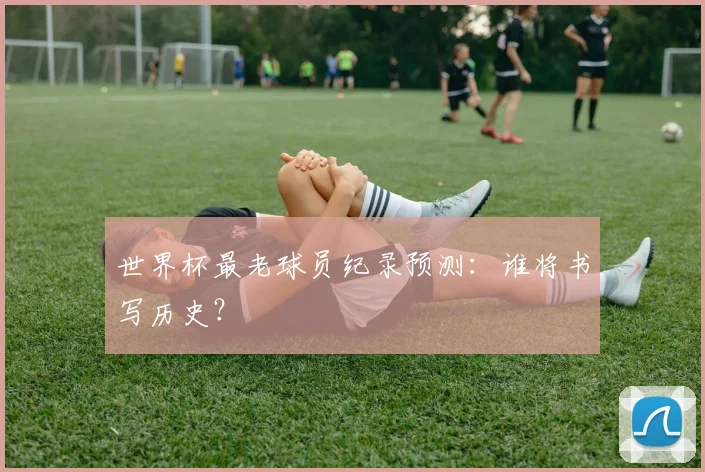 世界杯最老球员纪录预测：谁将书写历史？