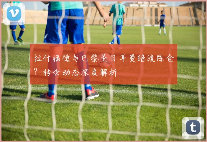 拉什福德与巴黎圣日耳曼暗渡陈仓?转会动态深度解析