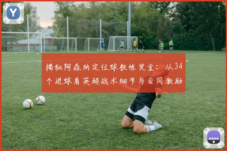揭秘阿森纳定位球教练奖金：从34个进球看英超战术细节与合同激励条款