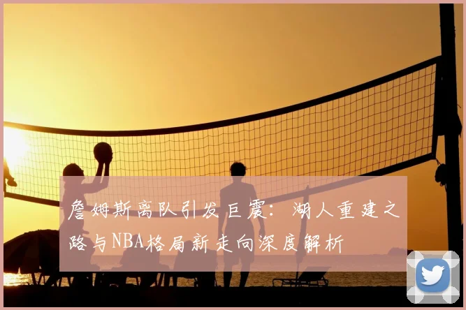 詹姆斯离队引发巨震：湖人重建之路与NBA格局新走向深度解析