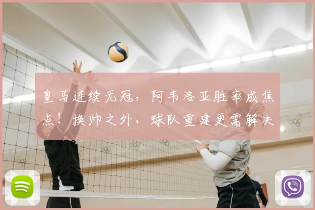 皇马连续无冠，阿韦洛亚胜率成焦点！换帅之外，球队重建更需解决哪些深层问题？