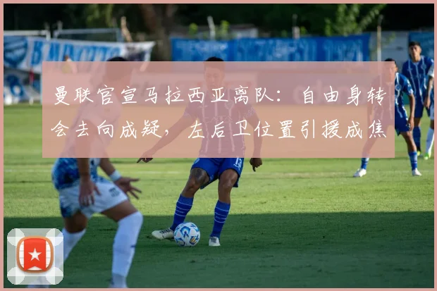 曼联官宣马拉西亚离队：自由身转会去向成疑，左后卫位置引援成焦点