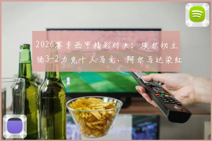 2026赛季西甲精彩对决：埃尔切主场3-2力克十人马竞，阿尔马达染红，冈萨雷斯梅开二度难救主
