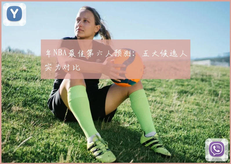 年NBA最佳第六人预测：五大候选人实力对比