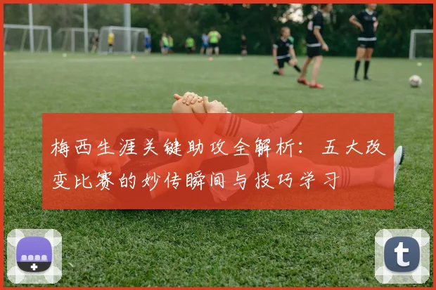 梅西生涯关键助攻全解析：五大改变比赛的妙传瞬间与技巧学习