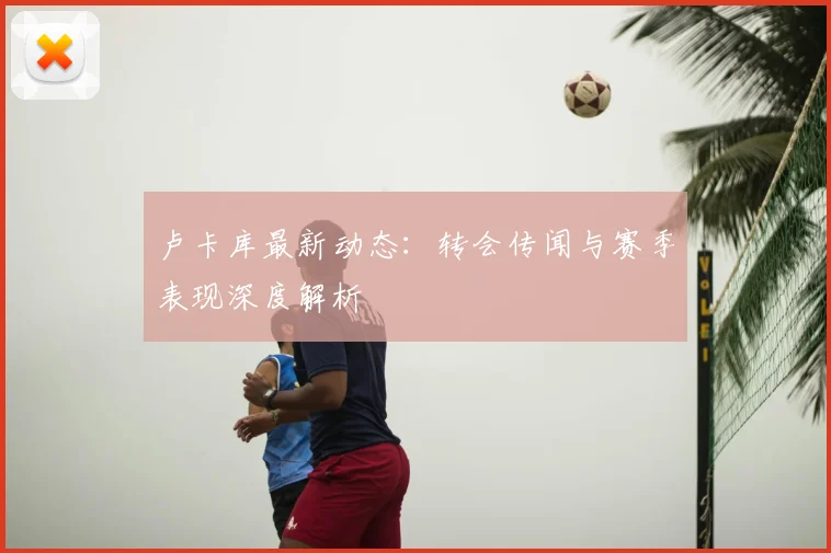 卢卡库最新动态：转会传闻与赛季表现深度解析