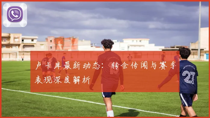 卢卡库最新动态：转会传闻与赛季表现深度解析
