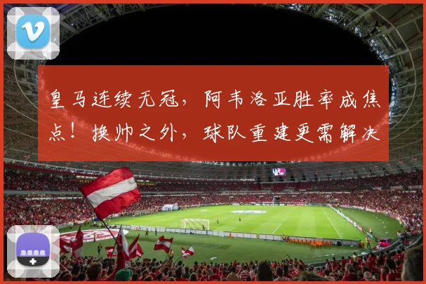 皇马连续无冠，阿韦洛亚胜率成焦点！换帅之外，球队重建更需解决哪些深层问题？